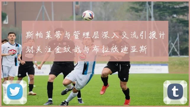 斯帕莱蒂与管理层深入交流引援计划关注金玟哉与布拉欣迪亚斯