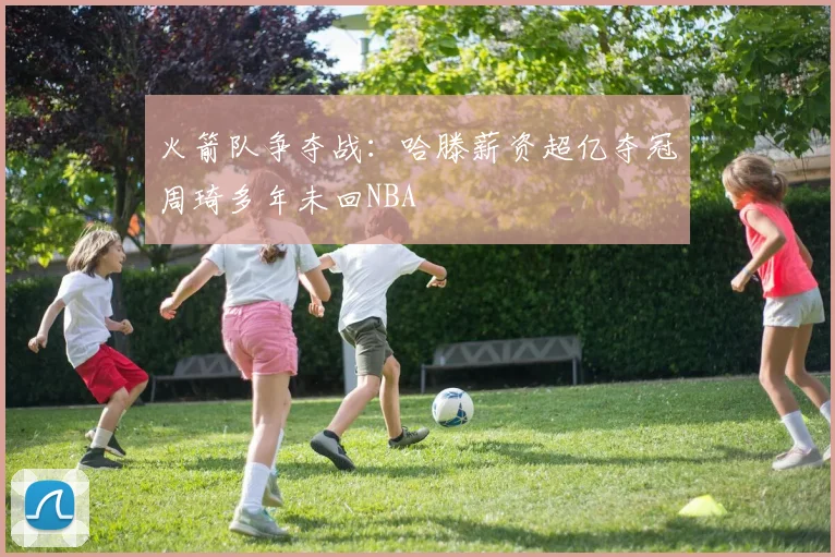 火箭队争夺战：哈滕薪资超亿夺冠周琦多年未回NBA
