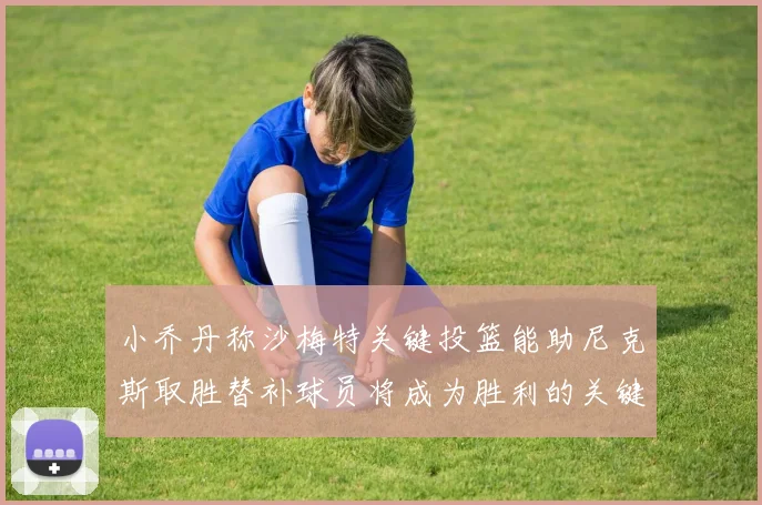 小乔丹称沙梅特关键投篮能助尼克斯取胜替补球员将成为胜利的关键因素
