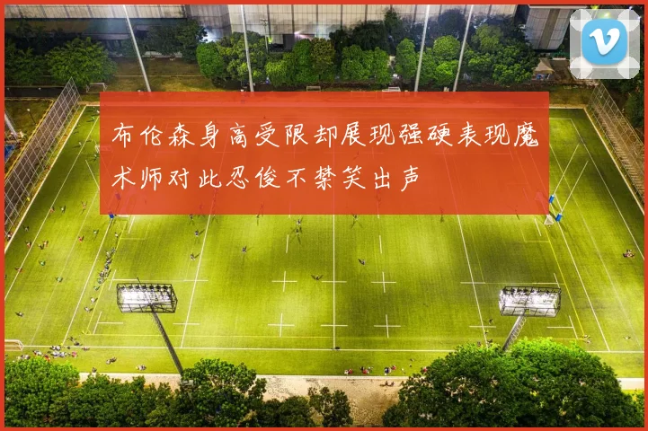 布伦森身高受限却展现强硬表现魔术师对此忍俊不禁笑出声