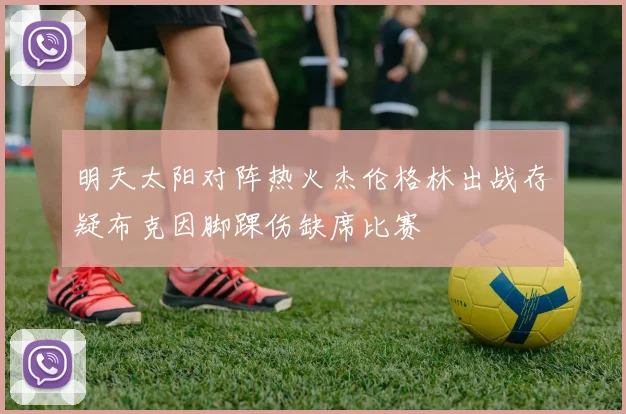明天太阳对阵热火杰伦格林出战存疑布克因脚踝伤缺席比赛