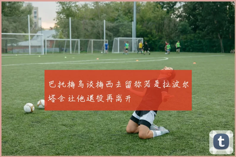 巴托梅乌谈梅西去留称若是拉波尔塔会让他退役再离开