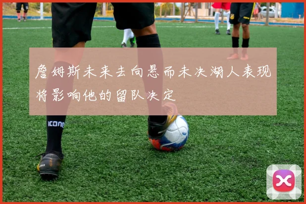 詹姆斯未来去向悬而未决湖人表现将影响他的留队决定