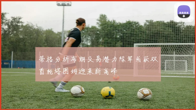 蒂格分析布朗交易潜力绿军或获双首轮塔图姆迎来新高峰