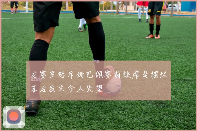 龙赛罗怒斥姆巴佩赛前缺席是摆烂落后发文令人失望