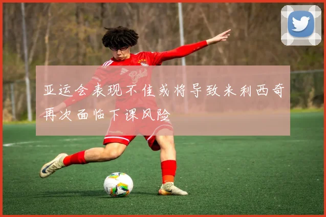 亚运会表现不佳或将导致米利西奇再次面临下课风险