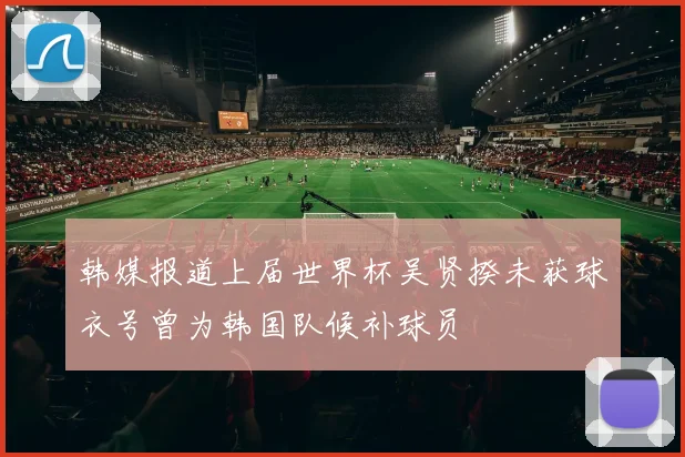 韩媒报道上届世界杯吴贤揆未获球衣号曾为韩国队候补球员