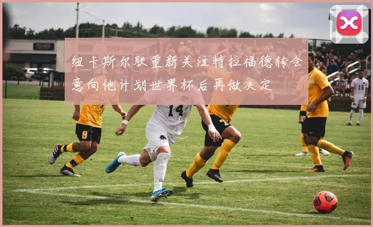 纽卡斯尔联重新关注特拉福德转会意向他计划世界杯后再做决定
