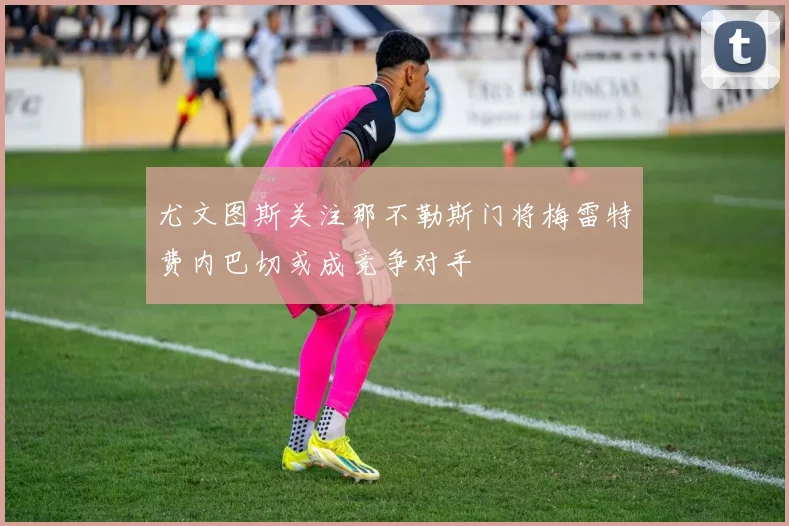 尤文图斯关注那不勒斯门将梅雷特费内巴切或成竞争对手