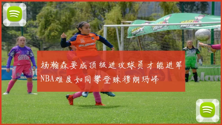 杨瀚森要成顶级进攻球员才能进军NBA难度如同攀登珠穆朗玛峰