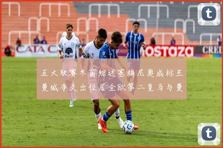 五大联赛冬窗综述塞梅尼奥成标王曼城净支出位居全欧第二皇马与曼联均未投入