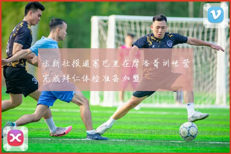 法新社报道塞巴里在摩洛哥训练营完成拜仁体检准备加盟