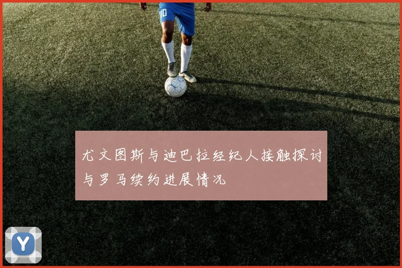 尤文图斯与迪巴拉经纪人接触探讨与罗马续约进展情况