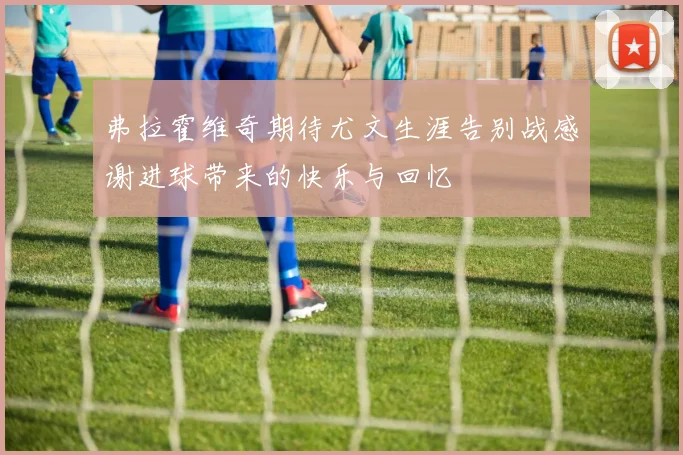 弗拉霍维奇期待尤文生涯告别战感谢进球带来的快乐与回忆