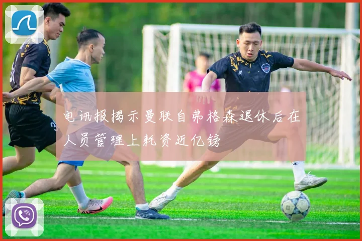 电讯报揭示曼联自弗格森退休后在人员管理上耗资近亿镑