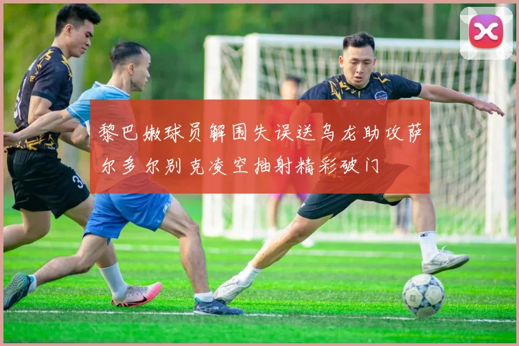 黎巴嫩球员解围失误送乌龙助攻萨尔多尔别克凌空抽射精彩破门