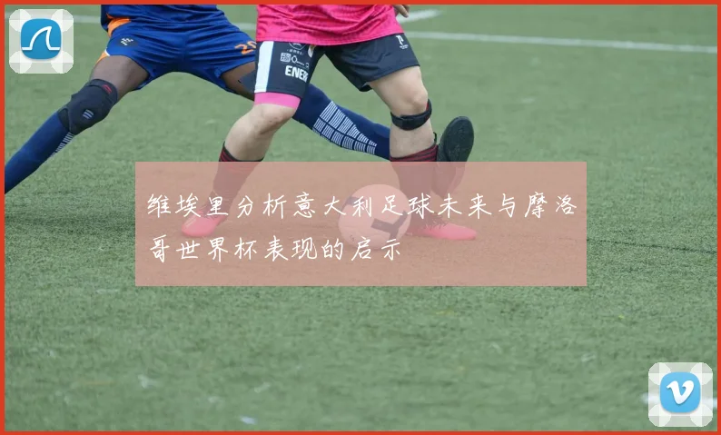 维埃里分析意大利足球未来与摩洛哥世界杯表现的启示