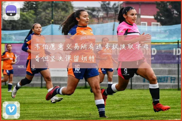 韦伯愿意交易所有选秀权换取字母哥但坚决保留切特